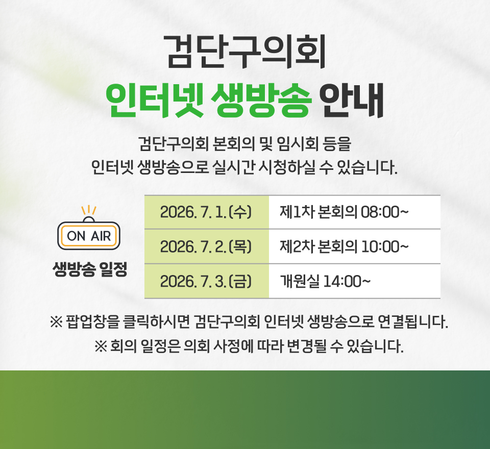 인터넷 생방송 안내
검단구의회 본회의 및 임시회 등을
인터넷 생방송으로 실시간 시청하실 수 있습니다.
▶ 생방송 일정
날짜회의명시간2026. 7. 1.(수)제1차 본회의08:00~2026. 7. 2.(목)제2차 본회의10:00~2026. 7. 3.(금)개원식14:00~
※ 팝업창을 클릭하시면 검단구의회 인터넷 생방송으로 연결됩니다.
※ 회의 일정은 의회 사정에 따라 변경될 수 있습니다.